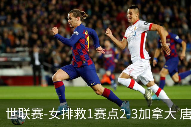 世联赛-女排救1赛点2-3加拿大 唐欣轰22分难阻3连败