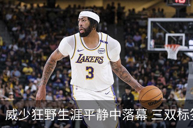 威少狂野生涯平静中落幕 三双标签成就他也禁锢了他