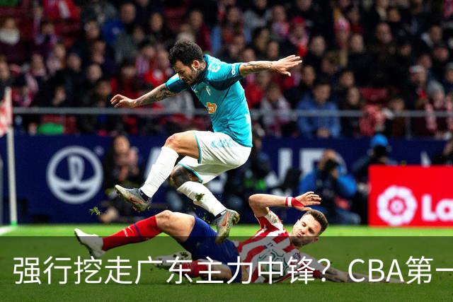 强行挖走广东主力中锋？CBA第一黑马重拳出击，没朱芳雨真不行！